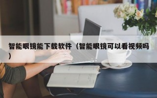 智能眼镜能下载软件（智能眼镜可以看视频吗）